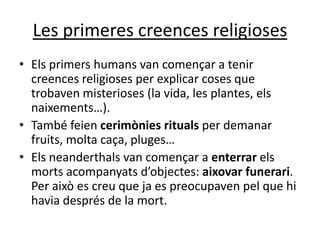 Les primeres creences religioses
• Els primers humans van començar a tenir
  creences religioses per explicar coses que
  trobaven misterioses (la vida, les plantes, els
  naixements…).
• També feien cerimònies rituals per demanar
  fruits, molta caça, pluges…
• Els neanderthals van començar a enterrar els
  morts acompanyats d’objectes: aixovar funerari.
  Per això es creu que ja es preocupaven pel que hi
  havia després de la mort.
 