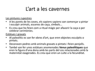 L’art a les cavernes
Les pintures rupestres
• A les parets de les coves, els sapiens sapiens van començar a pintar
   i esculpir animals, escenes de caça, símbols...
• Es creu que ho feien com a ritual màgic per afavorir la caça o per
   celebrar cerimònies.
Estàtues i gravats
• Al paleolític es van fer obres d’art, que eren objectes esculpits o
   pintats.
• Decoraven pedres amb animals gravats o pintats i feien penjolls.
• També van fer unes estàtues anomenades Venus paleolítiques que
   eren la figura d’una dona amb les parts del cos relacionades amb la
   maternitat exagerades. Es creu que eren un culte a la fecunditat.
 