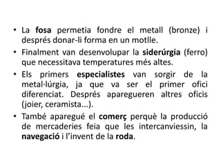 • La fosa permetia fondre el metall (bronze) i
  després donar-li forma en un motlle.
• Finalment van desenvolupar la siderúrgia (ferro)
  que necessitava temperatures més altes.
• Els primers especialistes van sorgir de la
  metal·lúrgia, ja que va ser el primer ofici
  diferenciat. Després aparegueren altres oficis
  (joier, ceramista...).
• També aparegué el comerç perquè la producció
  de mercaderies feia que les intercanviessin, la
  navegació i l’invent de la roda.
 