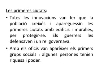 Les primeres ciutats:
• Totes les innovacions van fer que la
  població creixés i apareguessin les
  primeres ciutats amb edificis i muralles,
  per protegir-se. Els guerrers les
  defensaven i un rei governava.
• Amb els oficis van aparèixer els primers
  grups socials i algunes persones tenien
  riquesa i poder.
 