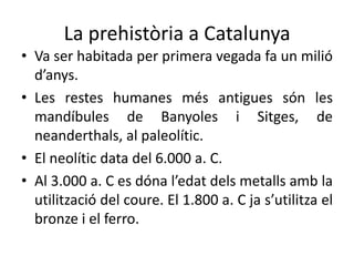 La prehistòria a Catalunya
• Va ser habitada per primera vegada fa un milió
  d’anys.
• Les restes humanes més antigues són les
  mandíbules de Banyoles i Sitges, de
  neanderthals, al paleolític.
• El neolític data del 6.000 a. C.
• Al 3.000 a. C es dóna l’edat dels metalls amb la
  utilització del coure. El 1.800 a. C ja s’utilitza el
  bronze i el ferro.
 
