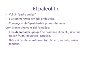 El paleolític
• Vol dir “pedra antiga”.
• És el primer gran període prehistòric.
• Comença amb l’aparició dels primers humans.
Com eren els humans del Paleolític:
• Eren depredadors perquè no produïen aliments, sinó que
  collien fruits, pescaven i caçaven.
• Dels animals ho aprofitaven tot: la carn, les pells, ossos,
  tendons...
 