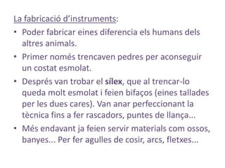 La fabricació d’instruments:
• Poder fabricar eines diferencia els humans dels
  altres animals.
• Primer només trencaven pedres per aconseguir
  un costat esmolat.
• Després van trobar el sílex, que al trencar-lo
  queda molt esmolat i feien bifaços (eines tallades
  per les dues cares). Van anar perfeccionant la
  tècnica fins a fer rascadors, puntes de llança...
• Més endavant ja feien servir materials com ossos,
  banyes... Per fer agulles de cosir, arcs, fletxes...
 