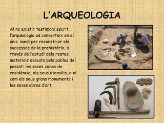 L’ARQUEOLOGIA
Al no existir testimoni escrit,
l’arqueologia es converteix en el
únic medi per reconstruir els
successos de la prehistòria, a
través de l’estudi dels restes
materials deixats pels pobles del
passat: les seves zones de
residència, els seus utensilis, així
com els seus grans monuments i
les seves obres d’art.
 