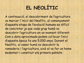 EL NEOLÍTIC
A continuació, el descobriment de l’agricultura
va marcar l'iniciï del Neolític, al començament
d’aquesta etapa de l’evolució humana es difícil
de concretar ja que cada grup humà va
descobrir l’agricultura en un moment diferent.
Com a data aproximada podem col·locar l’inici
d’aquesta època fa uns 5.000 anys. Durant el
Neolític, el esser humà va descobrir la
ramaderia i l’agricultura, això el va fer un home
sedentari i construir els primers poblats.
 