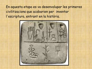 En aquesta etapa es va desenvolupar les primeres
civilitzacions que acabarien per inventar
l'escriptura, entrant en la història.
 