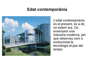 Edat contemporània

           L'edat contemporània
           es el present, es a dir,
           on estem ara. Os
           ensenyem una
           industria moderna, per
           que observeu com a
           evolucionat la
           tecnologia al pas del
           temps.
 