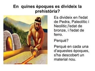 En quines èpoques es divideix la
         prehistòria?
                   Es divideix en l'edat
                   de Pedra, Paleolític i
                   Neolític,l'edat de
                   bronze, i l'edat de
                   ferro.
                   Perquè?
                   Perquè en cada una
                   d'aquestes èpoques,
                   s'ha descobert un
                   material nou.
 