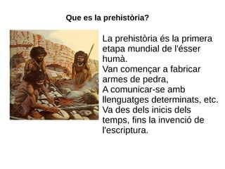 Que es la prehistòria?

         La prehistòria és la primera
         etapa mundial de l'ésser
         humà.
         Van començar a fabricar
         armes de pedra,
         A comunicar-se amb
         llenguatges determinats, etc.
         Va des dels inicis dels
         temps, fins la invenció de
         l'escriptura.
 