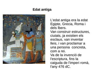 Edat antiga


          L'edat antiga era la edat
          Egipte, Grecia, Roma i
          dels Íbers.
          Van construir estructures,
          ciutats, ja existien els
          esclaus, van inventar
          lleis, i van proclamar a
          una persona concreta,
          com a rei.
          Va de la invenció de
          l'escriptura, fins la
          caiguda de l'imperi romà,
          l'any 476 dC.
 