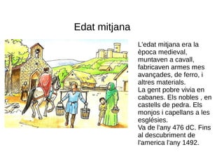 Edat mitjana
               L'edat mitjana era la
               època medieval,
               muntaven a cavall,
               fabricaven armes mes
               avançades, de ferro, i
               altres materials.
               La gent pobre vivia en
               cabanes. Els nobles , en
               castells de pedra. Els
               monjos i capellans a les
               esglésies.
               Va de l'any 476 dC. Fins
               al descubriment de
               l'america l'any 1492.
 