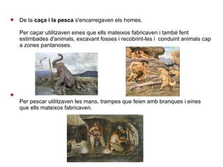    De la caça i la pesca s'encarregaven els homes.

    Per caçar utilitzaven eines que ells mateixos fabricaven i també fent
    estimbades d'animals, excavant fosses i recobrint-les i conduint animals cap
    a zones pantanoses.





    Per pescar utilitzaven les mans, trampes que feien amb branques i eines
    que ells mateixos fabricaven.
 
