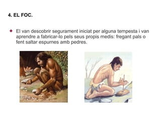 4. EL FOC.


   El van descobrir segurament iniciat per alguna tempesta i van
    aprendre a fabricar-lo pels seus propis medis: fregant pals o
    fent saltar espurnes amb pedres.
 