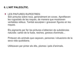 6. L'ART PALEOLÍTIC.

   LES PINTURES RUPESTRES:
    Són pintures sobre roca, generalment en coves. Aprofitaven
    les rugositats de les roques, de manera que mostraven
    veritables relleus. També esculpien i gravaven figures en les
    roques.

    Els pigments per fer les pintures s'obtenien de substàncies
    naturals: carbó de la fusta, resines, greixos d'animals...

    Pintaven els animals que caçaven, persones i situacions de la
    seva vida quotidiana.

    Utilitzaven per pintar els dits, plomes i pels d'animals.
 