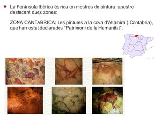    La Península Ibèrica és rica en mostres de pintura rupestre
    destacant dues zones:

    ZONA CANTÀBRICA: Les pintures a la cova d'Altamira ( Cantabria),
    que han estat declarades “Patrimoni de la Humanitat”.
 