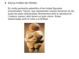    ESCULTURES DE PEDRA:

    En molts jaciments paleolítics s'han trobat figuretes
    anomenades “Venus” que representen cossos femenins en les
    quals les parts relacionades directament amb la reproducció
    ( malucs, panxa i pits) tenen un gran volum. Estan
    relacionades amb el culte a la fertilitat.
 