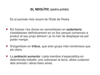 EL NEOLÍTIC (pedra polida)


    És el període més recent de l'Edat de Pedra.


   Els homes i les dones es converteixen en sedentaris;
    s'estableixen definitivament en un lloc perquè comencen a
    produir el seu propi aliment i ja no han de desplaçar-se per
    poder menjar.

   S'organitzen en tribus, que eren grups més nombrosos que
    els clans.

   La població aumenta i cada membre s'especialitza en
    determinats treballs: uns cultivaven la terra, altres cuidaven
    dels animals i altres feien eines.
 