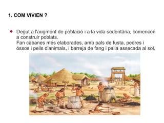 1. COM VIVIEN ?


   Degut a l'augment de població i a la vida sedentària, comencen
    a construir poblats.
    Fan cabanes més elaborades, amb pals de fusta, pedres i
    óssos i pells d'animals, i barreja de fang i palla assecada al sol.
 