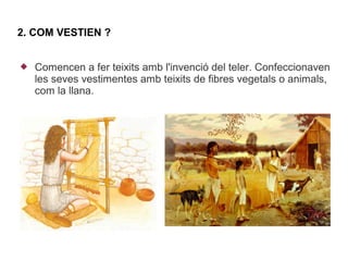 2. COM VESTIEN ?


   Comencen a fer teixits amb l'invenció del teler. Confeccionaven
    les seves vestimentes amb teixits de fibres vegetals o animals,
    com la llana.
 