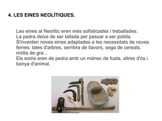 4. LES EINES NEOLÍTIQUES.


   Les eines al Neolític eren més sofisticades i treballades.
   La pedra deixa de ser tallada per passar a ser polida.
   S'inventen noves eines adaptades a les necessitats de noves
   feines: tales d'arbres, sembra de llavors, sega de cereals,
   mòlta de gra...
   Els estris eren de pedra amb un mànec de fusta, altres d'ós i
   banya d'animal.
 