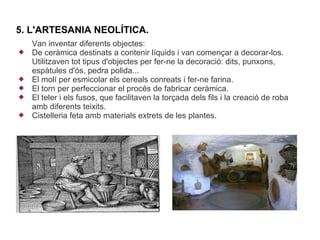 5. L'ARTESANIA NEOLÍTICA.
    Van inventar diferents objectes:
   De ceràmica destinats a contenir líquids i van començar a decorar-los.
    Utilitzaven tot tipus d'objectes per fer-ne la decoració: dits, punxons,
    espàtules d'ós, pedra polida...
   El molí per esmicolar els cereals conreats i fer-ne farina.
   El torn per perfeccionar el procés de fabricar ceràmica.
   El teler i els fusos, que facilitaven la torçada dels fils i la creació de roba
    amb diferents teixits.
   Cistelleria feta amb materials extrets de les plantes.
 