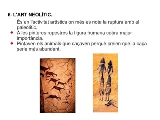 6. L'ART NEOLÍTIC.
    És en l'activitat artística on més es nota la ruptura amb el
    paleolític.
   A les pintures rupestres la figura humana cobra major
    importància.
   Pintaven els animals que caçaven perquè creien que la caça
    seria més abundant.
 