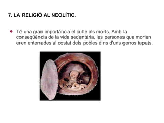 7. LA RELIGIÓ AL NEOLÍTIC.


   Té una gran importància el culte als morts. Amb la
    conseqüència de la vida sedentària, les persones que morien
    eren enterrades al costat dels pobles dins d'uns gerros tapats.
 