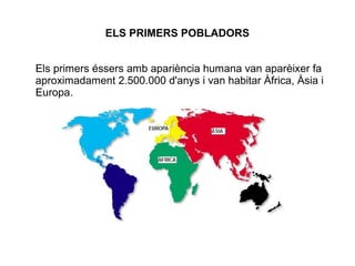 ELS PRIMERS POBLADORS


Els primers éssers amb apariència humana van aparèixer fa
aproximadament 2.500.000 d'anys i van habitar Àfrica, Àsia i
Europa.
 