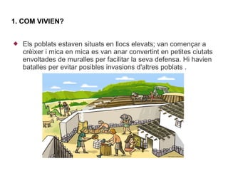 1. COM VIVIEN?


   Els poblats estaven situats en llocs elevats; van començar a
    crèixer i mica en mica es van anar convertint en petites ciutats
    envoltades de muralles per facilitar la seva defensa. Hi havien
    batalles per evitar posibles invasions d'altres poblats .
 