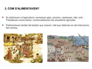 3. COM S'ALIMENTAVEN?


   Es dedicaven a l'agricultura; conreaven glas, pinyons, castanyes, blat, ordi...
    Treballaven noves terres i comercialitzaven els excedents agrícoles.

   S'alimentaven també del bestiar que criaven i del que obtenien en els intercanvis
    del comerç.
 