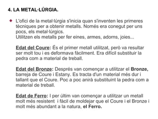 4. LA METAL·LÚRGIA.

   L'ofici de la metal·lúrgia s'inicia quan s'inventen les primeres
    tècniques per a obtenir metalls. Només era conegut per uns
    pocs, els metal·lúrgics.
    Utilitzen els metalls per fer eines, armes, adorns, joies...

    Edat del Coure: És el primer metall utilitzat, però va resultar
    ser molt tou i es deformava fàcilment. Era difícil substituir la
    pedra com a material de treball.

    Edat del Bronze: Després van començar a utilitzar el Bronze,
    barreja de Coure i Estany. Es tracta d'un material més dur i
    tallant que el Coure. Poc a poc anirà substituint la pedra com a
    material de treball.

    Edat de Ferro: I per últim van començar a utilitzar un metall
    molt més resistent i fàcil de moldejar que el Coure i el Bronze i
    molt més abundant a la natura, el Ferro.
 