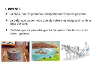 6. INVENTS.
   La roda, que va permetre transportar mercaderies pesades.

   La vela, que va permetre que els vaixells es moguessin amb la
    força del vent.

   L'arada, que va permetre que es llauressin més terres i amb
    major rapidesa.
 