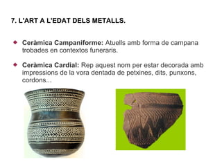 7. L'ART A L'EDAT DELS METALLS.


   Ceràmica Campaniforme: Atuells amb forma de campana
    trobades en contextos funeraris.

   Ceràmica Cardial: Rep aquest nom per estar decorada amb
    impressions de la vora dentada de petxines, dits, punxons,
    cordons...
 