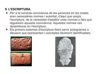 9. L'ESCRIPTURA.
 Per a la correcta convivència de les persones en les ciutats
    eren necessàries normes i autoritat; d'aquí que sorgís
    l'escriptura, de la necessitat d'establir unes normes o lleis que
    regulessin aquesta convivència. Aquestes normes van
    desembocar en l'escriptura.
 Els primers sistemes d'escriptura feien servir pictogrames o
    dibuixos que representen i conceptes fàcilment identificables.
 