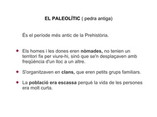 EL PALEOLÍTIC ( pedra antiga)


    És el període més antic de la ʰ󾱲ò.


   Els homes i les dones eren nòmades, no tenien un
    territori fix per viure-hi, sinó que se'n desplaçaven amb
    freqüència d'un lloc a un altre.

   S'organitzaven en clans, que eren petits grups familiars.

   La població era escassa perquè la vida de les persones
    era molt curta.
 