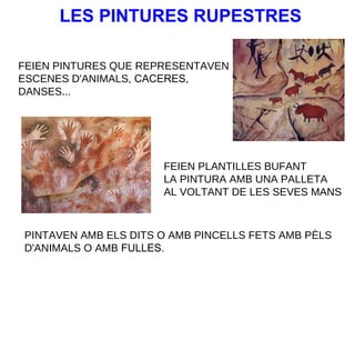 LES PINTURES RUPESTRES
FEIEN PINTURES QUE REPRESENTAVEN
ESCENES D'ANIMALS, CACERES,
DANSES...

FEIEN PLANTILLES BUFANT
LA PINTURA AMB UNA PALLETA
AL VOLTANT DE LES SEVES MANS

PINTAVEN AMB ELS DITS O AMB PINCELLS FETS AMB PÈLS
D'ANIMALS O AMB FULLES.

 