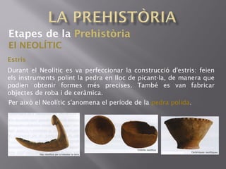 Etapes de la Prehistòria
El NEOLÍTIC
Estris
Durant el Neolític es va perfeccionar la construcció d'estris: feien
els instruments polint la pedra en lloc de picant-la, de manera que
podien obtenir formes més precises. També es van fabricar
objectes de roba i de ceràmica.
Per això el Neolític s'anomena el període de la pedra polida.
 