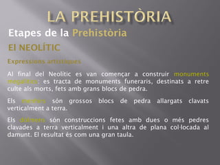Etapes de la Prehistòria
El NEOLÍTIC
Expressions artístiques
Al final del Neolític es van començar a construir monuments
megalítics: es tracta de monuments funeraris, destinats a retre
culte als morts, fets amb grans blocs de pedra.
Els menhirs són grossos blocs de pedra allargats clavats
verticalment a terra.
Els dòlmens són construccions fetes amb dues o més pedres
clavades a terra verticalment i una altra de plana col locada al·
damunt. El resultat és com una gran taula.
 