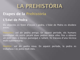 Etapes de la Prehistòria
L’Edat de Pedra
Els objectes es feien d’ossos i pedra. L’Edat de Pedra es divideix
entre:
Paleolític: vol dir pedra antiga. En aquest període, els humans
construïen els estris picant dues pedres entre elles fins a obtenir
un estri més o menys punxegut o tallant. Es tracava d’una tècnica
molt rudimentària.
Neolític: vol dir pedra nova. En aquest període, la pedra es
treballava i es polia molt més.
 