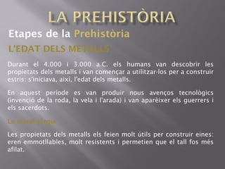Etapes de la Prehistòria
L'EDAT DELS METALLS
Durant el 4.000 i 3.000 a.C. els humans van descobrir les
propietats dels metalls i van començar a utilitzar-los per a construir
estris: s'iniciava, així, l'edat dels metalls.
En aquest període es van produir nous avenços tecnològics
(invenció de la roda, la vela i l'arada) i van aparèixer els guerrers i
els sacerdots.
La metal lúrgia·
Les propietats dels metalls els feien molt útils per construir eines:
eren emmotllables, molt resistents i permetien que el tall fos més
afilat.
 