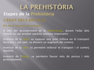 Etapes de la Prehistòria
L'EDAT DELS METALLS
Els nous avenços tecnològics
A més del descobriment de la metal lúrgia· , durant l'edat dels
metalls es van produir aquests avenços importants:
Invenció de la roda: va suposar una gran millora en el transport
terrestre i, per tant, va afavorir un augment del comerç.
Invenció de la vela: va permetre millorar el transport i el comerç
marítim.
Invenció de l'arada: va permetre llaurar més de pressa i més
profundament.
 