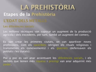 Etapes de la Prehistòria
L'EDAT DELS METALLS
Les diferències socials
Les millores tècniques van suposar un augment de la producció
agrícola i dels excedents, per tant, també un augment del comerç.
Es van crear les primeres ciutats, on van aparèixer noves
professions, com els sacerdots (dirigien els rituals religiosos i
transmetien els coneixements) i els guerrers (defensaven els
poblats i les ciutats).
Poc a poc es van anar accentuant les diferències socials, i els
sectors que tenien més riquesa i prestigi van anar adquirint més
poder.
 