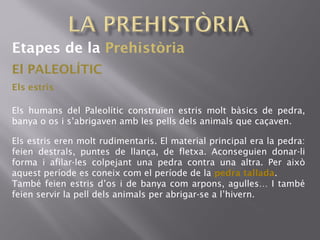Etapes de la Prehistòria
El PALEOLÍTIC
Els humans del Paleolític construïen estris molt bàsics de pedra,
banya o os i s’abrigaven amb les pells dels animals que caçaven.
Els estris
Els estris eren molt rudimentaris. El material principal era la pedra:
feien destrals, puntes de llança, de fletxa. Aconseguien donar-li
forma i afilar-les colpejant una pedra contra una altra. Per això
aquest període es coneix com el període de la pedra tallada.
També feien estris d’os i de banya com arpons, agulles… I també
feien servir la pell dels animals per abrigar-se a l’hivern.
 