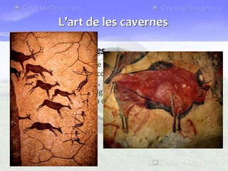Les pintures rupestres
• Fa uns 30.000 anys, sobre les parets de les coves o dels abrics,
els sapiens sapiens van començar a pintar i a esculpir motius
diversos: mans, animals, escenes de caça... Hi ha diverses
explicacions sobre el significat d’aquestes pintures: rituals
màgics propiciatoris de la caça, cerimònies religioses, etc.
L’art de les cavernes
 