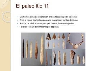 El paleolític 11
 Els homes del paleolític tenien armes fetas de pedr, os i silex.
 Amb la pedra fabricaban ganivets rascadors i puntas de fletxa.
 Amb el os fabricaban arpons per pescar, llançes o agulles.
 I el silex era un bon material per copellar.
 