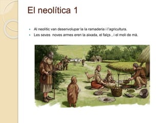 El neolítica 1
 Al neolític van desenvolupar la la ramaderia i l’agricultura.
 Les seves noves armes eren la aixada, el falçs , i el moli de mà.
 