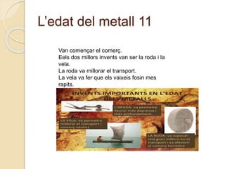 L’edat del metall 11
Van començar el comerç.
Eels dos millors invents van ser la roda i la
vela.
La roda va millorar el transport.
La vela va fer que els vaixeis fosin mes
rapits.
 