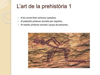 L’art de la prehistòria 1
 A les coves feien pintures rupestres.
 Al paleolític pintaven animals per caçarlos.
 Al neolític pintaven animals i grups de persones.
 