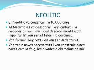 NEOLÍTIC
 El Neolític va començar fa 10.000 anys.
 Al Neolític es va descobrir l’ agricultura i la
ramaderia i van haver dos descobriments molt
importants: van ser el teler i la ceràmica.
 Van formar llogarets i es van fer sedentaris.
 Van tenir noves necessitats i van construir eines
noves com la falç, les aixades o els molins de mà.
 