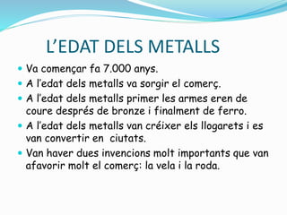 L’EDAT DELS METALLS
 Va començar fa 7.000 anys.
 A l’edat dels metalls va sorgir el comerç.
 A l’edat dels metalls primer les armes eren de
coure després de bronze i finalment de ferro.
 A l’edat dels metalls van créixer els llogarets i es
van convertir en ciutats.
 Van haver dues invencions molt importants que van
afavorir molt el comerç: la vela i la roda.
 